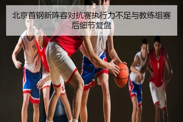 北京首钢新阵容对抗赛执行力不足与教练组赛后细节复盘