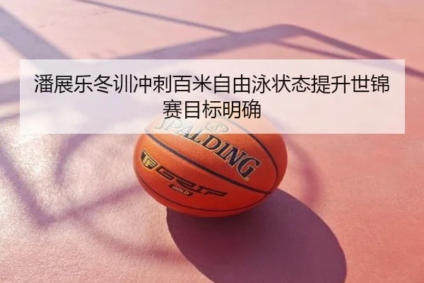 潘展乐冬训冲刺百米自由泳状态提升世锦赛目标明确