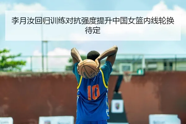 李月汝回归训练对抗强度提升中国女篮内线轮换待定