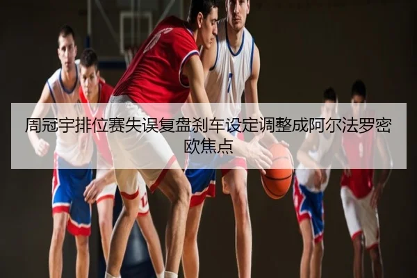 周冠宇排位赛失误复盘刹车设定调整成阿尔法罗密欧焦点