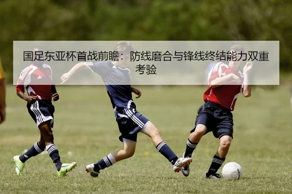 国足东亚杯首战前瞻：防线磨合与锋线终结能力双重考验