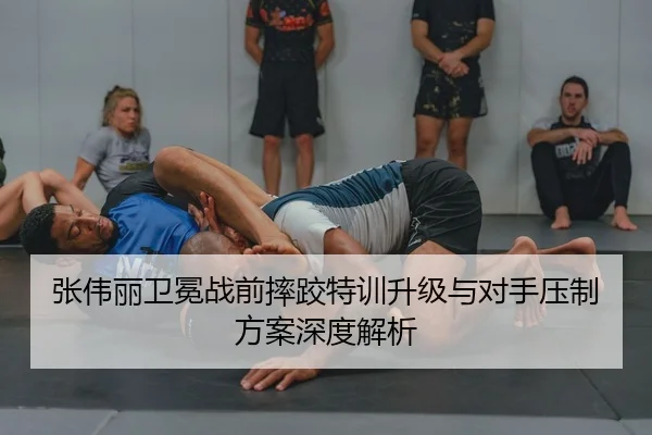 张伟丽卫冕战前摔跤特训升级与对手压制方案深度解析
