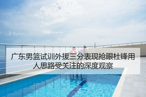 广东男篮试训外援三分表现抢眼杜锋用人思路受关注的深度观察