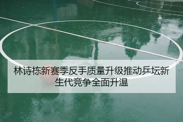 林诗栋新赛季反手质量升级推动乒坛新生代竞争全面升温